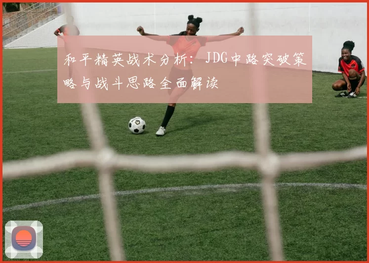 和平精英战术分析：JDG中路突破策略与战斗思路全面解读