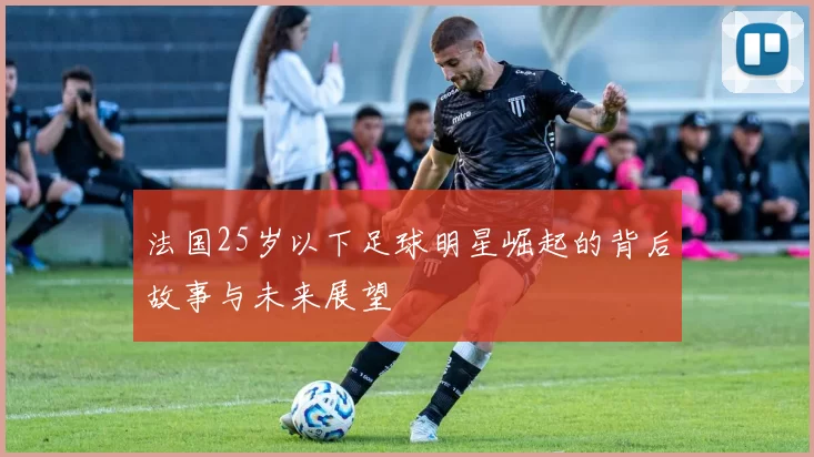 法国25岁以下足球明星崛起的背后故事与未来展望
