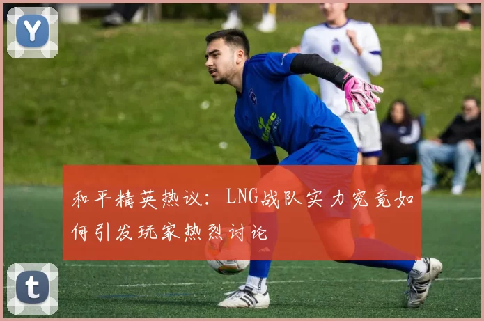 和平精英热议：LNG战队实力究竟如何引发玩家热烈讨论