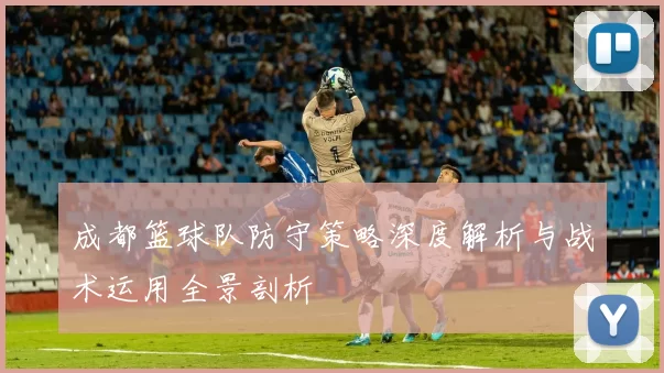 成都篮球队防守策略深度解析与战术运用全景剖析