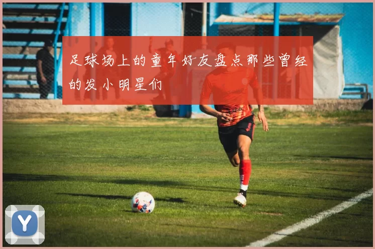 足球场上的童年好友盘点那些曾经的发小明星们