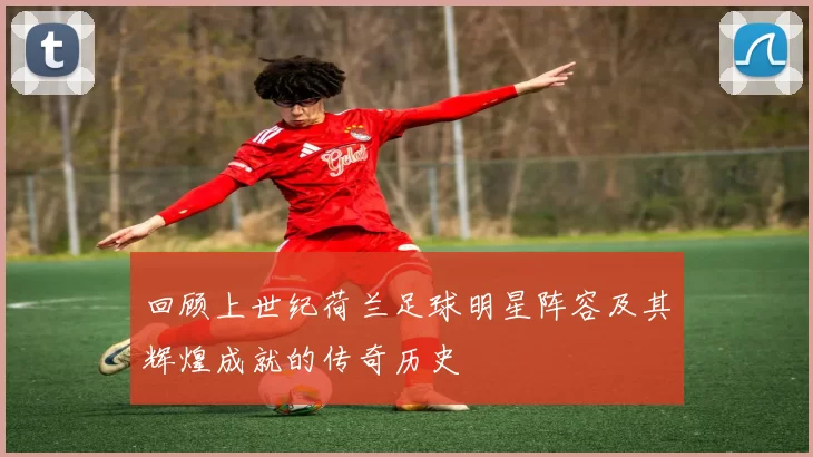 回顾上世纪荷兰足球明星阵容及其辉煌成就的传奇历史