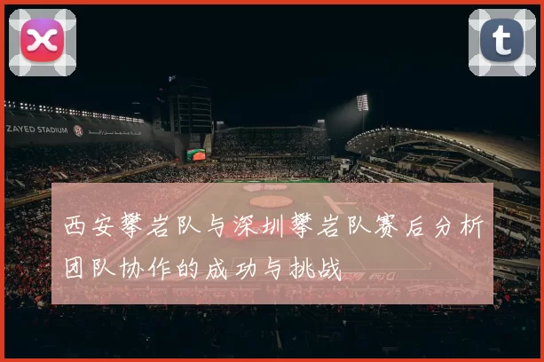 西安攀岩队与深圳攀岩队赛后分析团队协作的成功与挑战