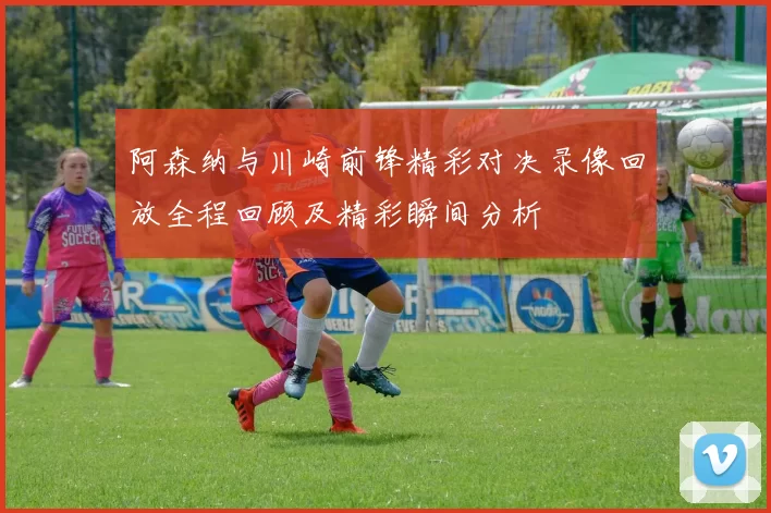 阿森纳与川崎前锋精彩对决录像回放全程回顾及精彩瞬间分析