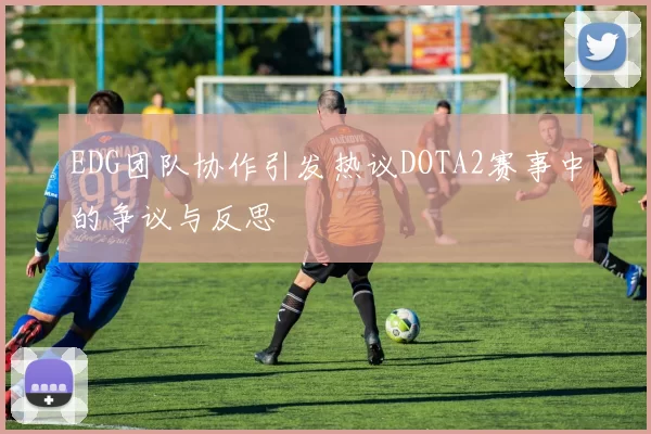 EDG团队协作引发热议DOTA2赛事中的争议与反思