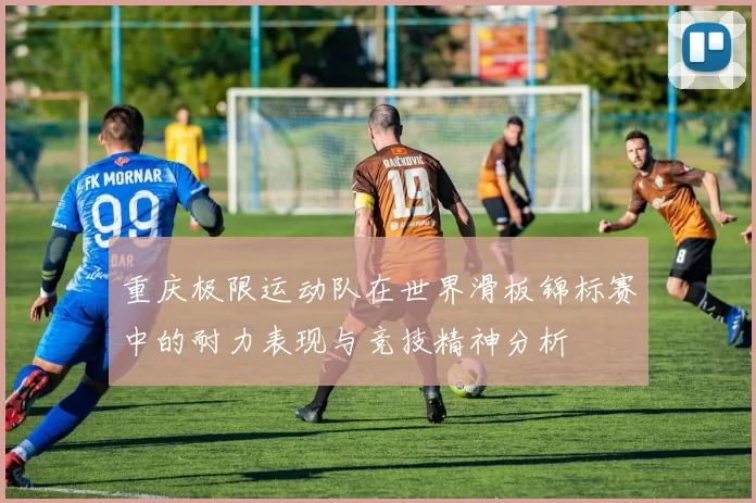 重庆极限运动队在世界滑板锦标赛中的耐力表现与竞技精神分析