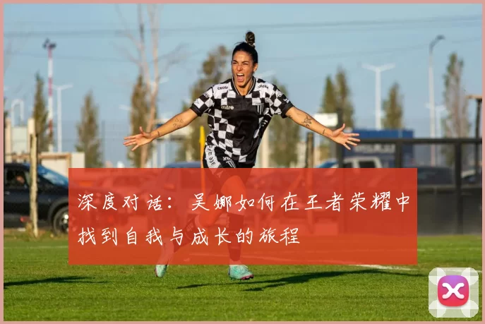 深度对话：吴娜如何在王者荣耀中找到自我与成长的旅程
