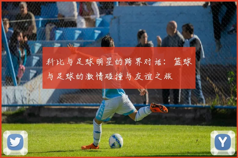 科比与足球明星的跨界对话：篮球与足球的激情碰撞与友谊之旅