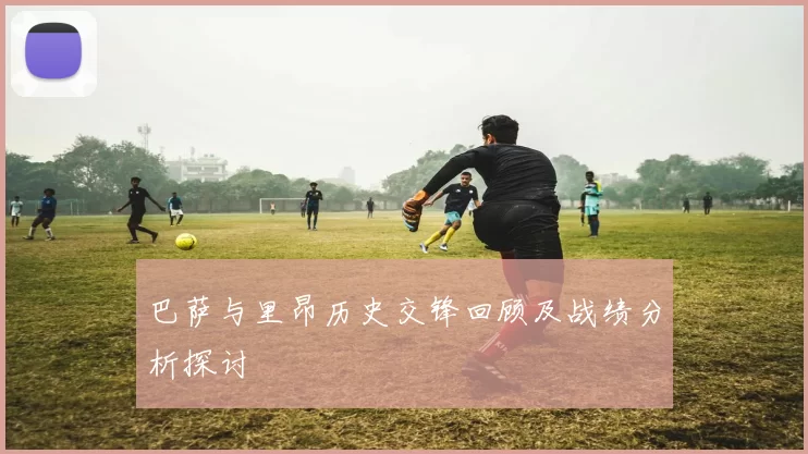 巴萨与里昂历史交锋回顾及战绩分析探讨