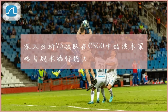深入分析V5战队在CSGO中的技术策略与战术执行能力