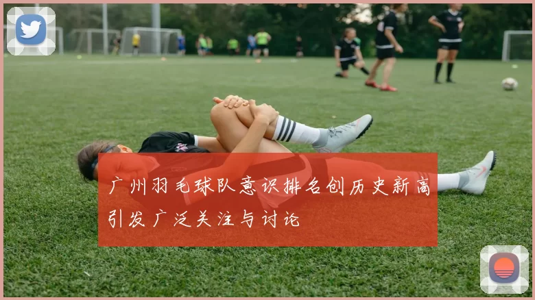 广州羽毛球队意识排名创历史新高引发广泛关注与讨论