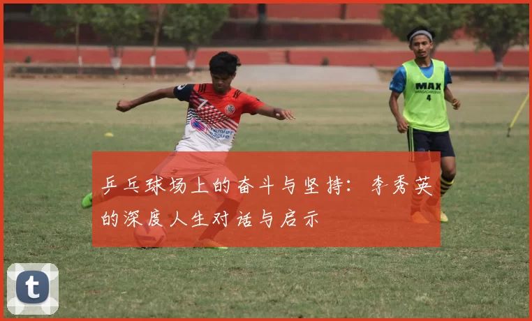 乒乓球场上的奋斗与坚持：李秀英的深度人生对话与启示