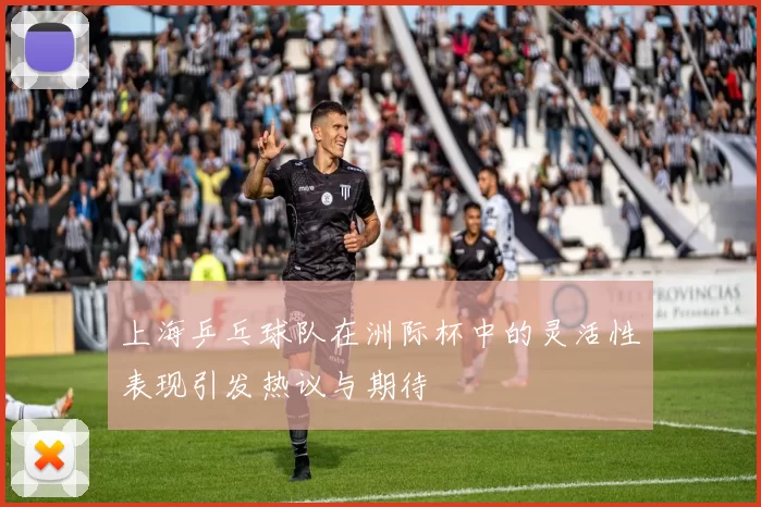 上海乒乓球队在洲际杯中的灵活性表现引发热议与期待