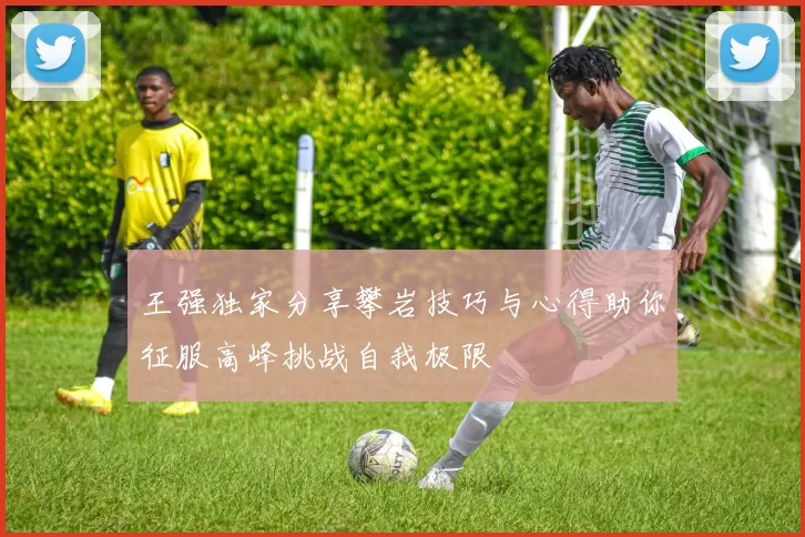 王强独家分享攀岩技巧与心得助你征服高峰挑战自我极限