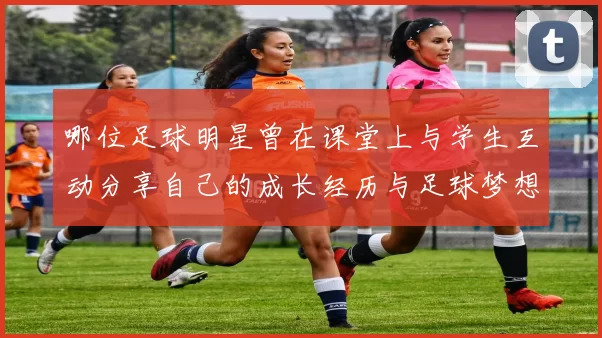 哪位足球明星曾在课堂上与学生互动分享自己的成长经历与足球梦想